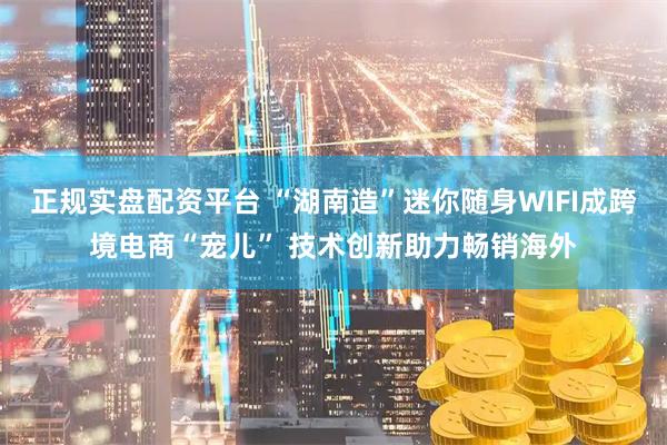 正规实盘配资平台 “湖南造”迷你随身WIFI成跨境电商“宠儿” 技术创新助力畅销海外