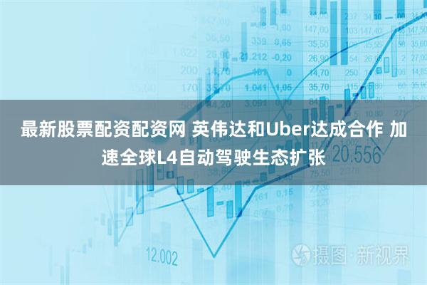 最新股票配资配资网 英伟达和Uber达成合作 加速全球L4自动驾驶生态扩张