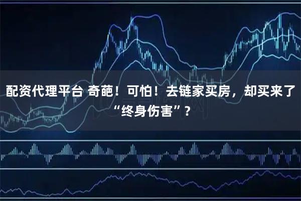 配资代理平台 奇葩！可怕！去链家买房，却买来了“终身伤害”？