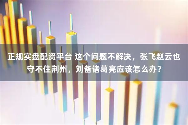 正规实盘配资平台 这个问题不解决，张飞赵云也守不住荆州，刘备诸葛亮应该怎么办？