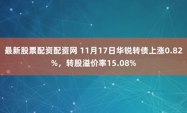 最新股票配资配资网 11月17日华锐转债上涨0.82%，转股溢价率15.08%