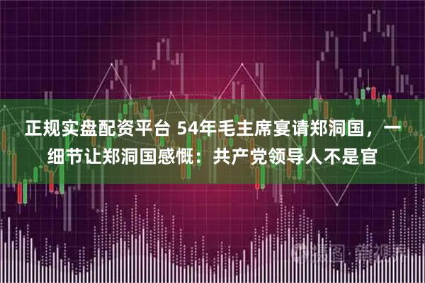 正规实盘配资平台 54年毛主席宴请郑洞国，一细节让郑洞国感慨：共产党领导人不是官