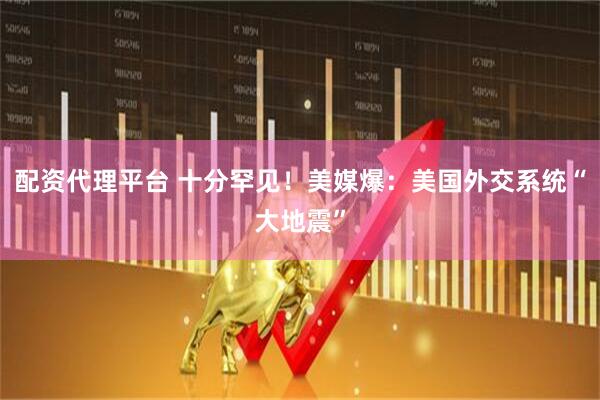配资代理平台 十分罕见！美媒爆：美国外交系统“大地震”