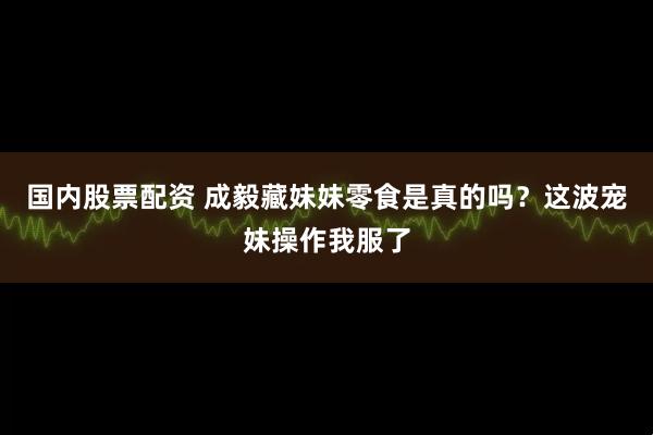 国内股票配资 成毅藏妹妹零食是真的吗？这波宠妹操作我服了