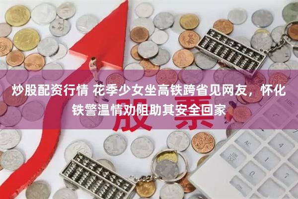 炒股配资行情 花季少女坐高铁跨省见网友，怀化铁警温情劝阻助其安全回家
