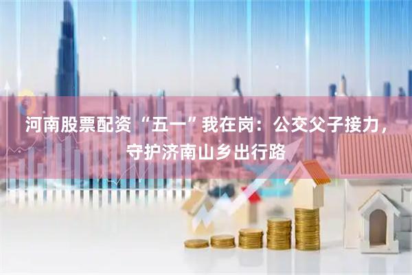 河南股票配资 “五一”我在岗：公交父子接力，守护济南山乡出行路