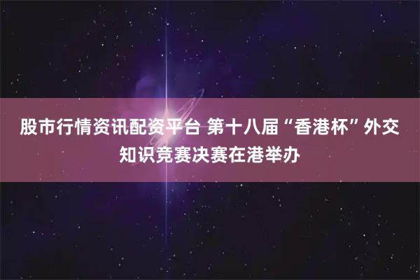 股市行情资讯配资平台 第十八届“香港杯”外交知识竞赛决赛在港举办