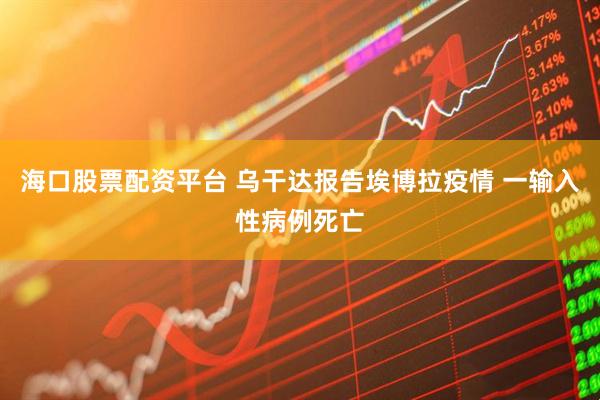 海口股票配资平台 乌干达报告埃博拉疫情 一输入性病例死亡
