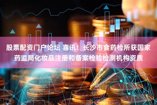 股票配资门户论坛 喜讯！长沙市食药检所获国家药监局化妆品注册和备案检验检测机构资质