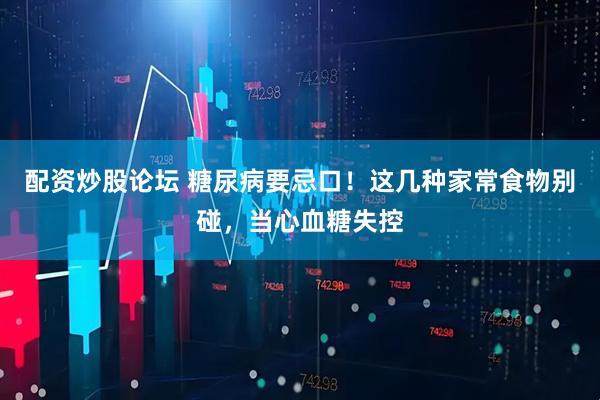 配资炒股论坛 糖尿病要忌口！这几种家常食物别碰，当心血糖失控