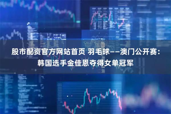 股市配资官方网站首页 羽毛球——澳门公开赛：韩国选手金佳恩夺得女单冠军