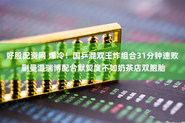 好股配资网 爆冷！国乒混双王炸组合31分钟速败 蒯曼温瑞博配合默契度不如奶茶店双胞胎