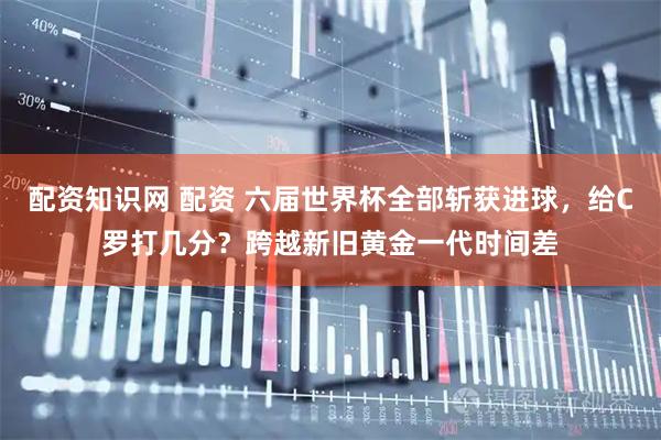 配资知识网 配资 六届世界杯全部斩获进球，给C罗打几分？跨越新旧黄金一代时间差