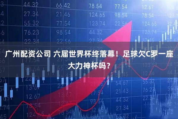 广州配资公司 六届世界杯终落幕！足球欠C罗一座大力神杯吗？