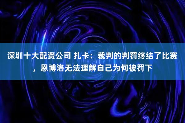 深圳十大配资公司 扎卡：裁判的判罚终结了比赛，恩博洛无法理解自己为何被罚下