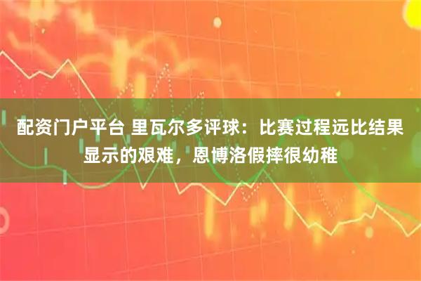 配资门户平台 里瓦尔多评球：比赛过程远比结果显示的艰难，恩博洛假摔很幼稚
