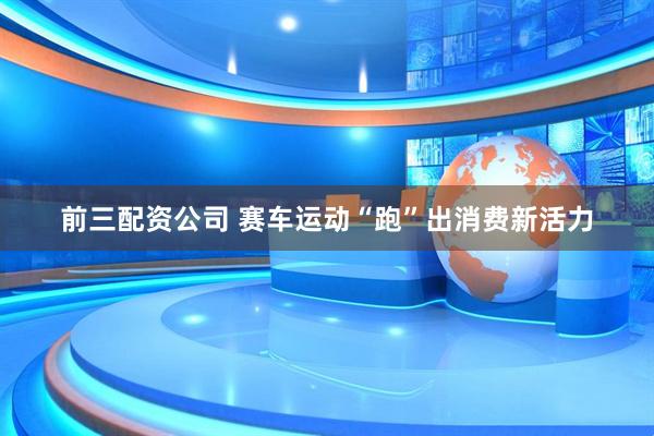 前三配资公司 赛车运动“跑”出消费新活力