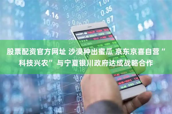 股票配资官方网址 沙漠种出蜜瓜 京东京喜自营“科技兴农” 与宁夏银川政府达成战略合作