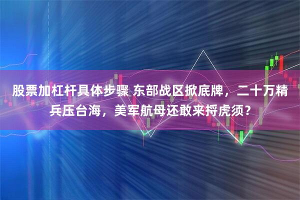 股票加杠杆具体步骤 东部战区掀底牌，二十万精兵压台海，美军航母还敢来捋虎须？