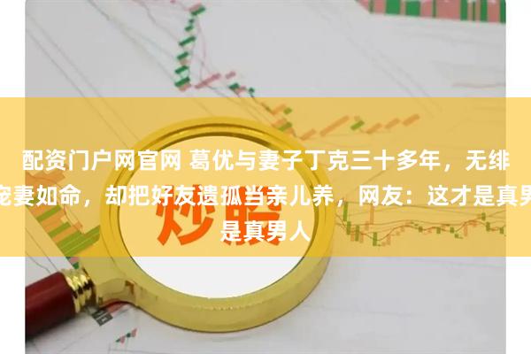 配资门户网官网 葛优与妻子丁克三十多年，无绯闻宠妻如命，却把好友遗孤当亲儿养，网友：这才是真男人