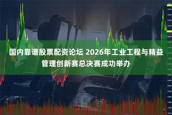 国内靠谱股票配资论坛 2026年工业工程与精益管理创新赛总决赛成功举办